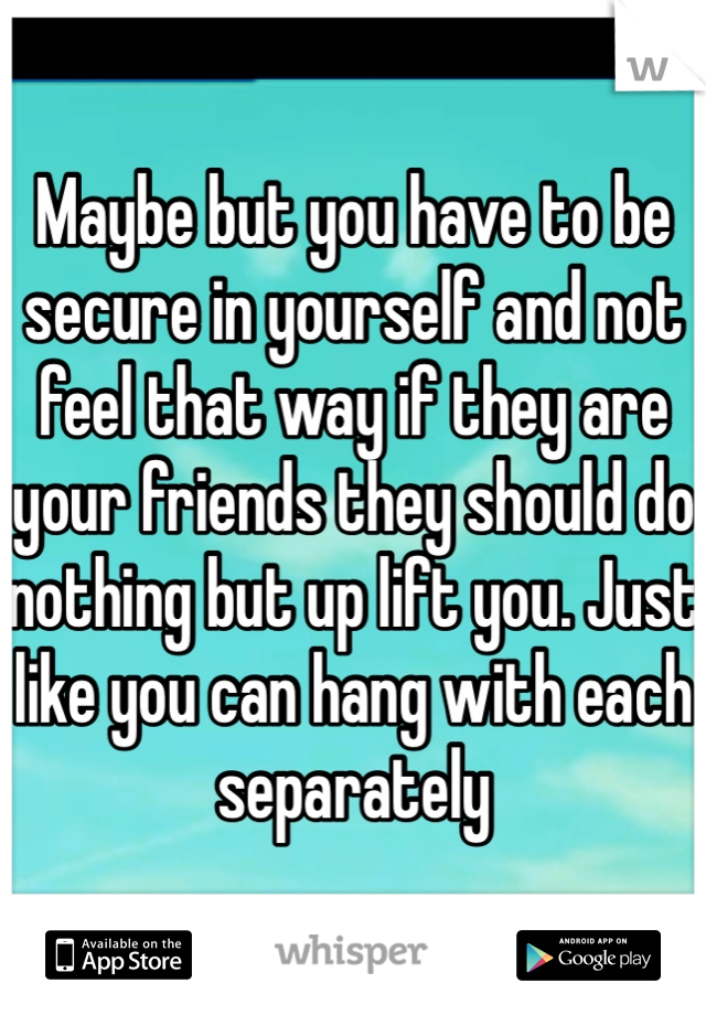 Maybe but you have to be secure in yourself and not feel that way if they are your friends they should do nothing but up lift you. Just like you can hang with each separately
