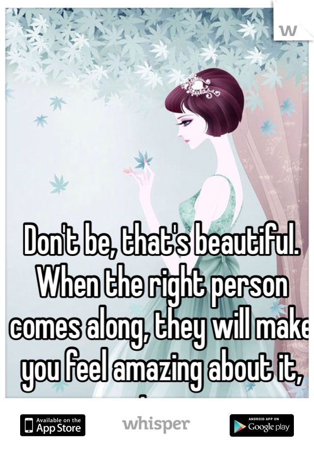 Don't be, that's beautiful. When the right person comes along, they will make you feel amazing about it, too. 