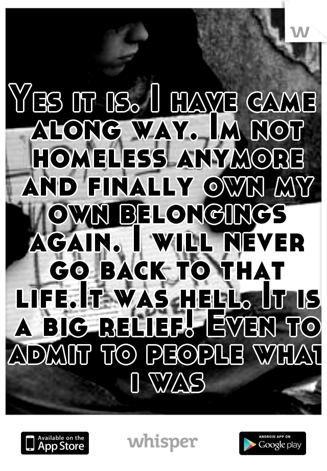 Yes it is. I have came along way. Im not homeless anymore and finally own my own belongings again. I will never go back to that life.It was hell. It is a big relief! Even to admit to people what i was