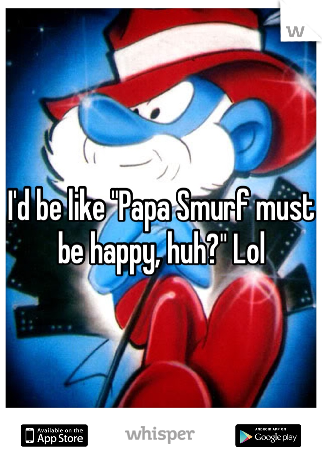 I'd be like "Papa Smurf must be happy, huh?" Lol
