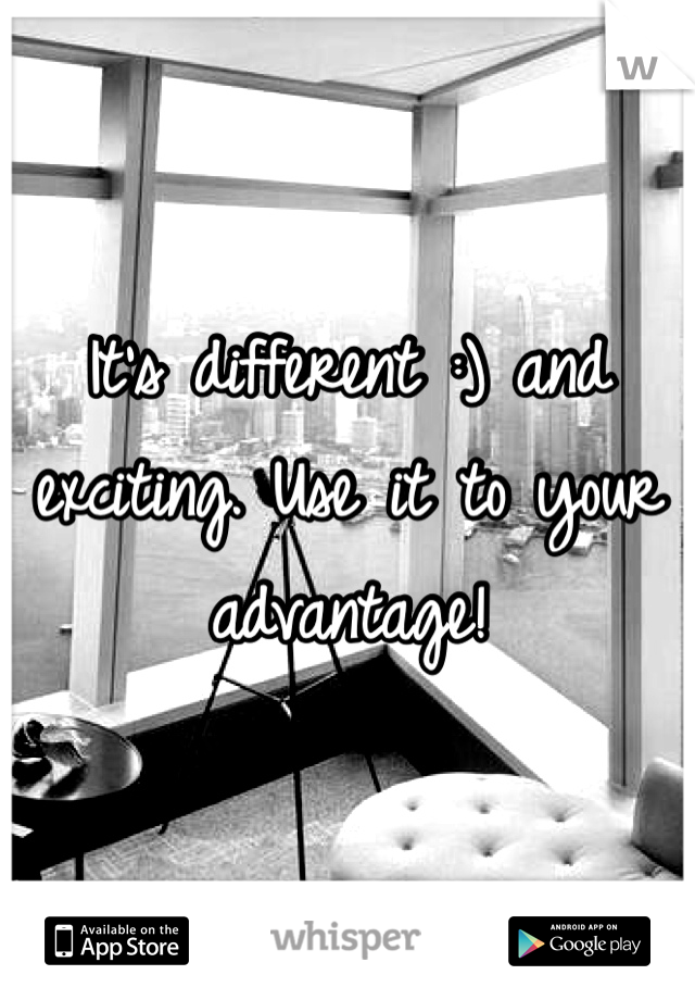 It's different :) and exciting. Use it to your advantage!