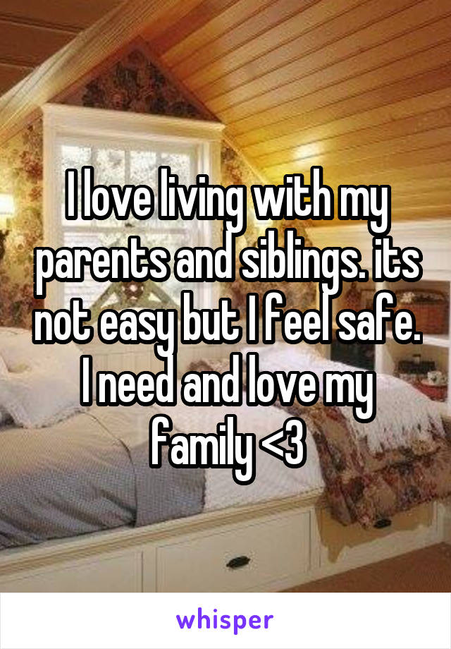 I love living with my parents and siblings. its not easy but I feel safe. I need and love my family <3