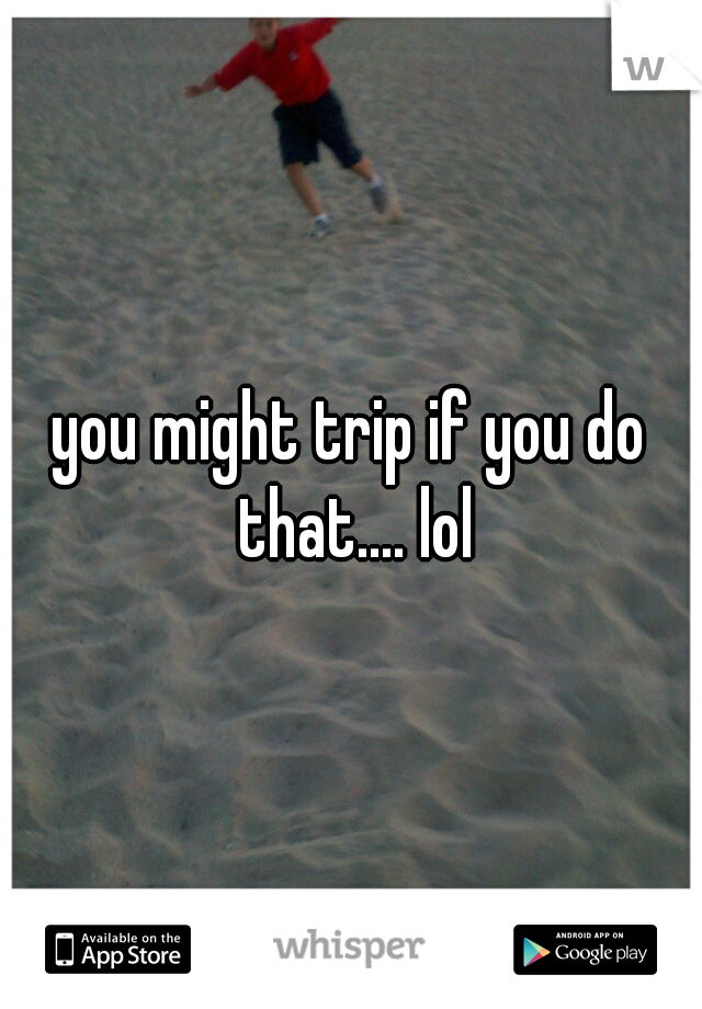 you might trip if you do that.... lol