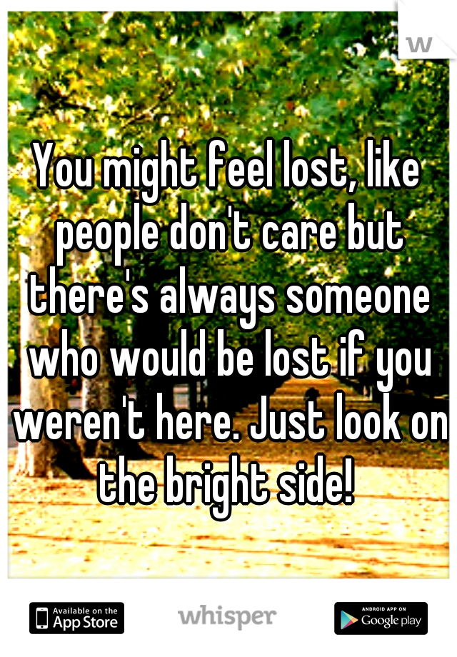 You might feel lost, like people don't care but there's always someone who would be lost if you weren't here. Just look on the bright side! 