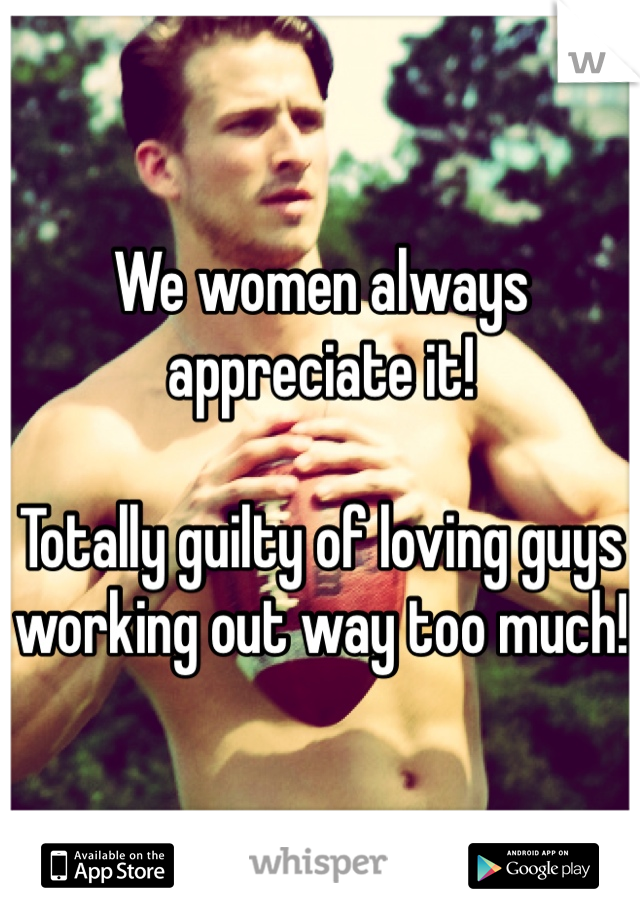 We women always appreciate it!

Totally guilty of loving guys working out way too much!