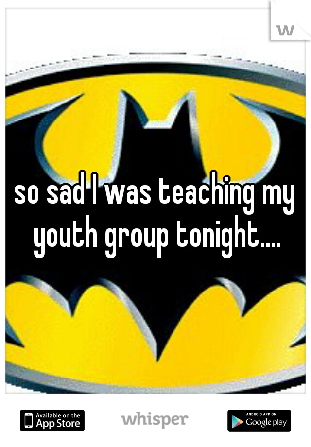 so sad I was teaching my youth group tonight....