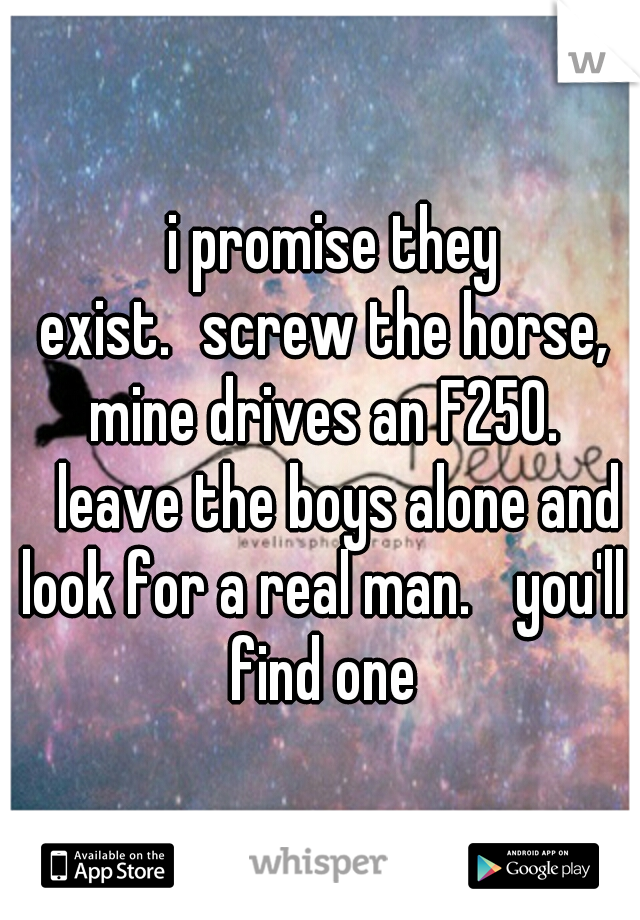 
i promise they exist.
screw the horse, mine drives an F250. 
leave the boys alone and look for a real man. 
you'll find one