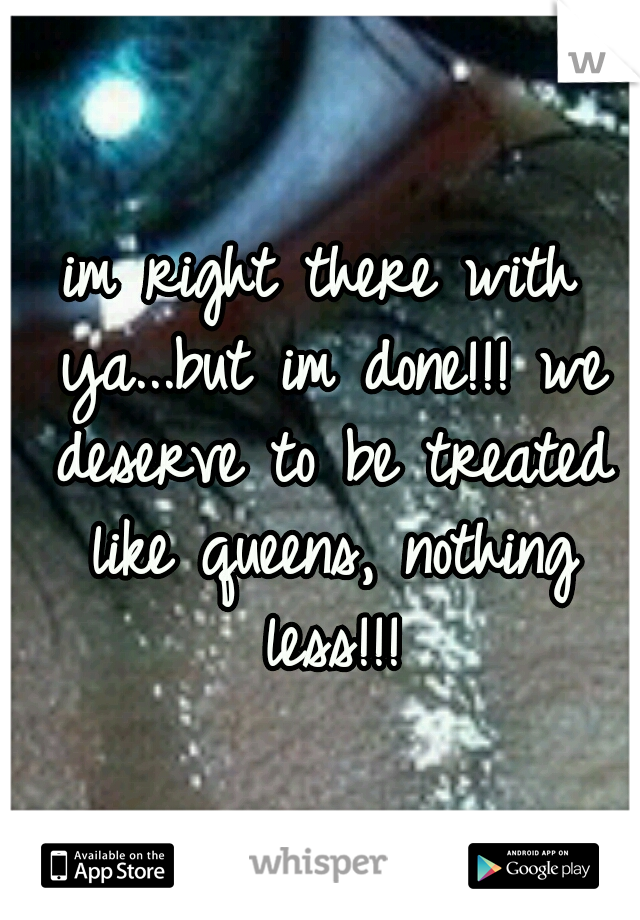 im right there with ya...but im done!!! we deserve to be treated like queens, nothing less!!!