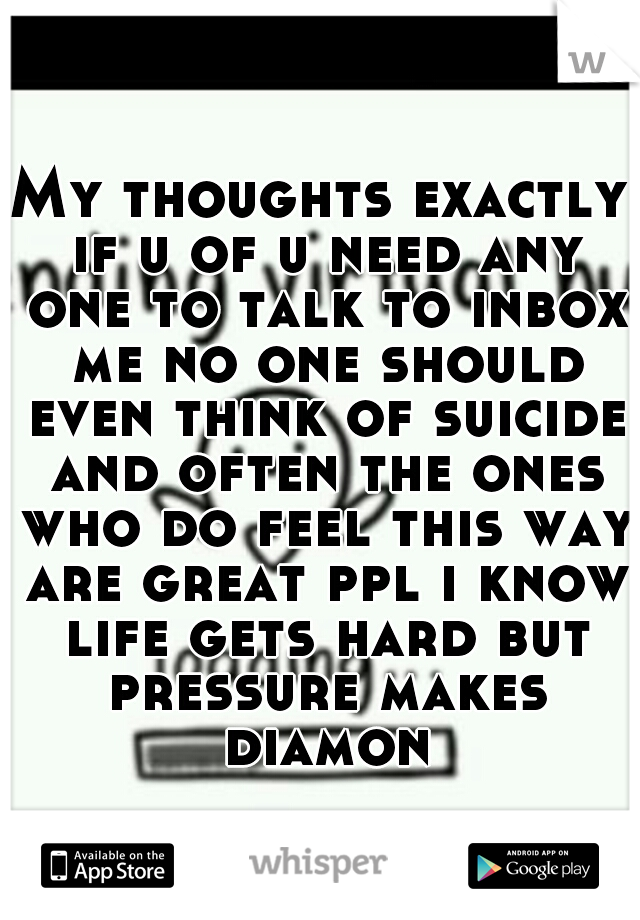 My thoughts exactly if u of u need any one to talk to inbox me no one should even think of suicide and often the ones who do feel this way are great ppl i know life gets hard but pressure makes diamon