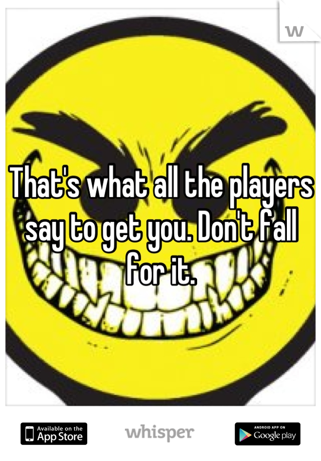 That's what all the players say to get you. Don't fall for it.