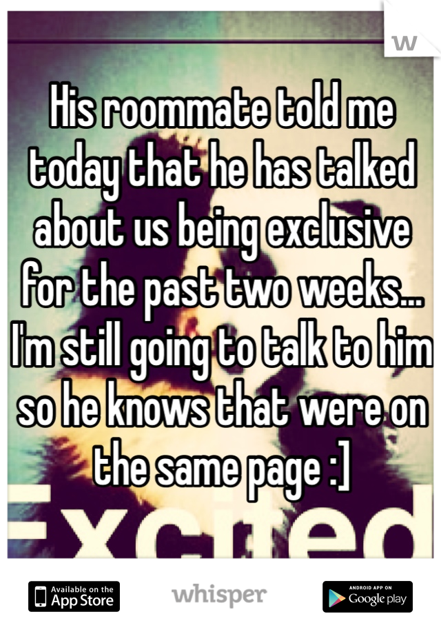 His roommate told me today that he has talked about us being exclusive for the past two weeks... I'm still going to talk to him so he knows that were on the same page :]