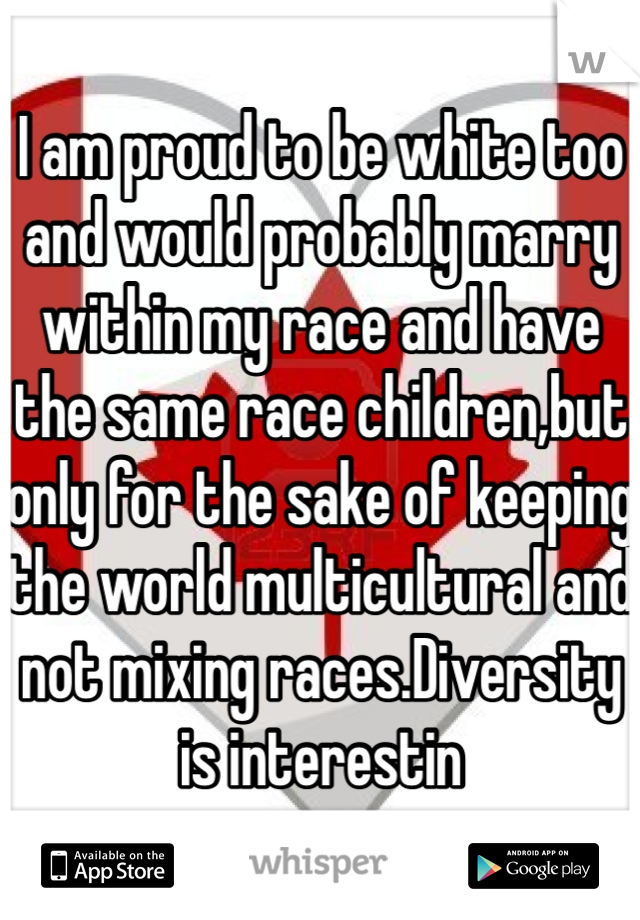 I am proud to be white too and would probably marry within my race and have the same race children,but only for the sake of keeping the world multicultural and not mixing races.Diversity is interestin