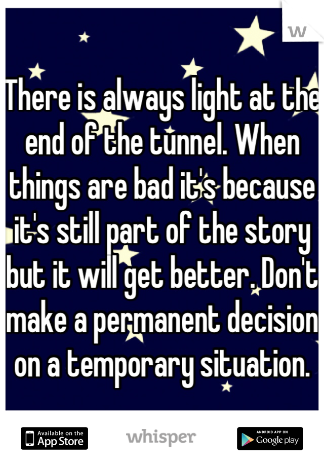 There is always light at the end of the tunnel. When things are bad it's because it's still part of the story but it will get better. Don't make a permanent decision on a temporary situation.