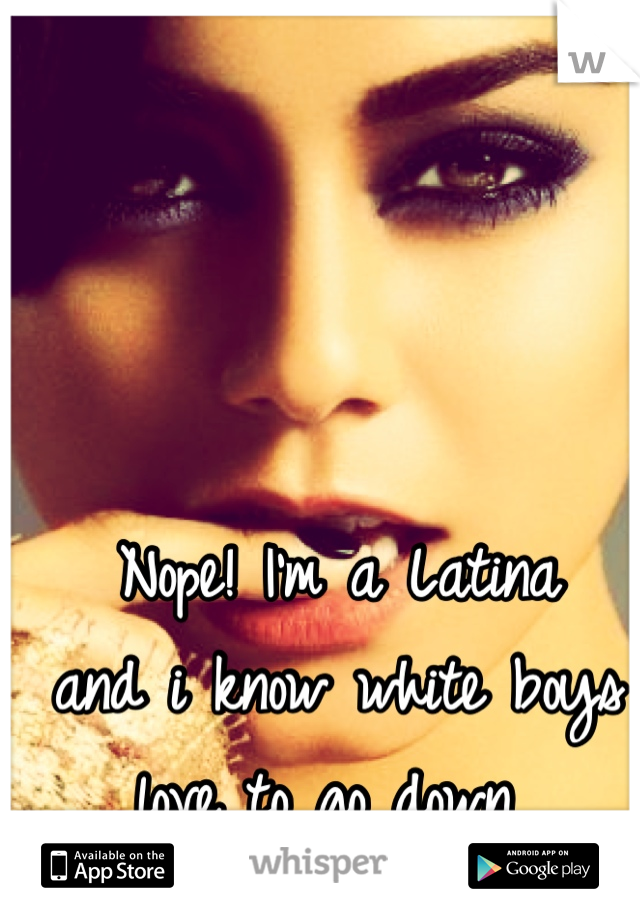 Nope! I'm a Latina 
and i know white boys 
love to go down 