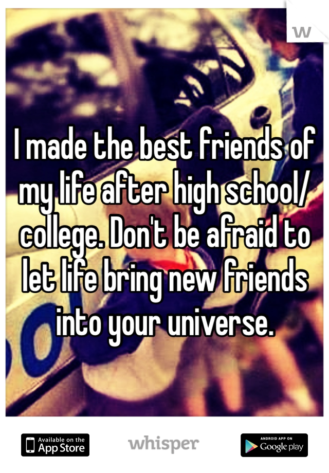 I made the best friends of my life after high school/college. Don't be afraid to let life bring new friends into your universe. 