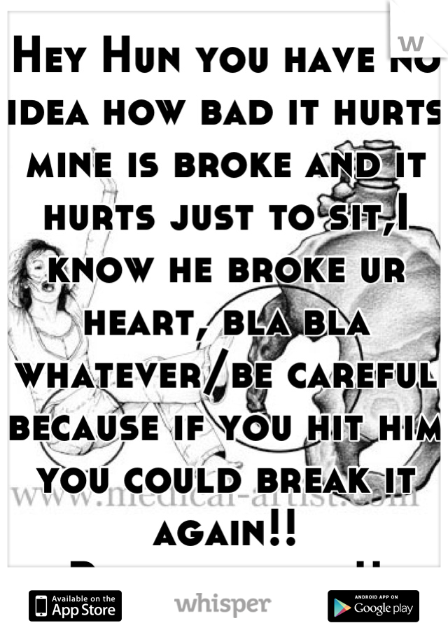 Hey Hun you have no idea how bad it hurts mine is broke and it hurts just to sit,I know he broke ur heart, bla bla whatever/be careful because if you hit him you could break it again!!
Please be nice!!