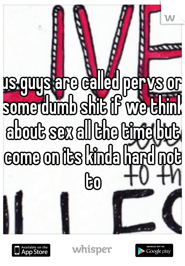 us guys are called pervs or some dumb shit if we think about sex all the time but come on its kinda hard not to