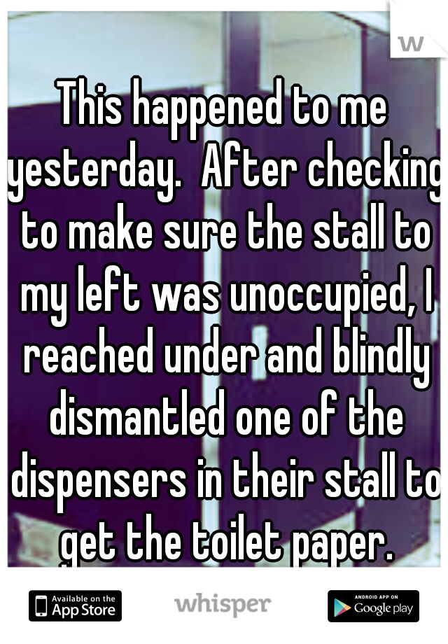 This happened to me yesterday.  After checking to make sure the stall to my left was unoccupied, I reached under and blindly dismantled one of the dispensers in their stall to get the toilet paper.