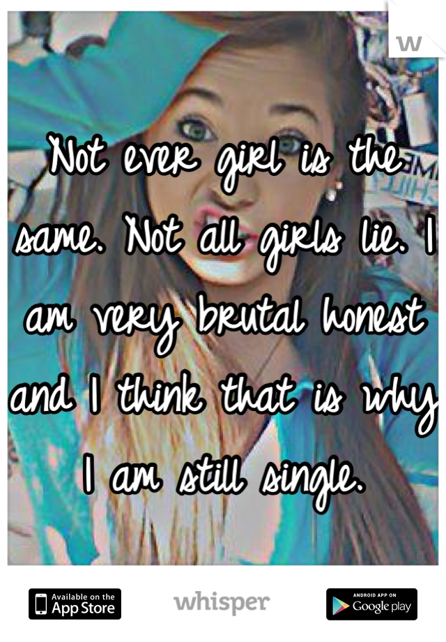 Not ever girl is the same. Not all girls lie. I am very brutal honest and I think that is why I am still single. 