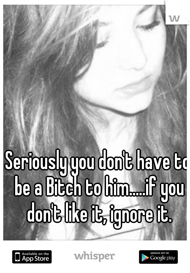 Seriously you don't have to be a Bitch to him.....if you don't like it, ignore it.