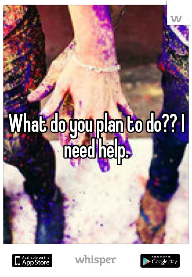 What do you plan to do?? I need help. 
