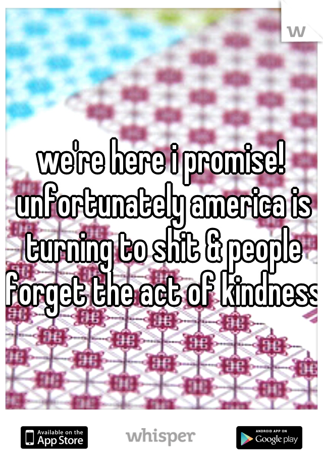 we're here i promise! unfortunately america is turning to shit & people forget the act of kindness