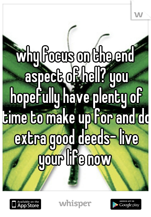 why focus on the end aspect of hell? you hopefully have plenty of time to make up for and do extra good deeds- live your life now 
