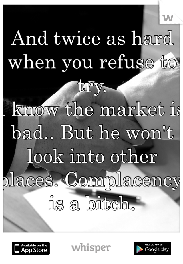 And twice as hard when you refuse to try. 
I know the market is bad.. But he won't look into other places. Complacency is a bitch.  