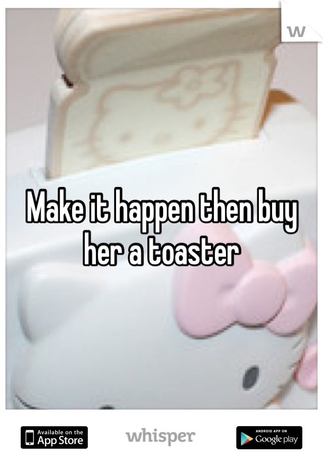 Make it happen then buy her a toaster 