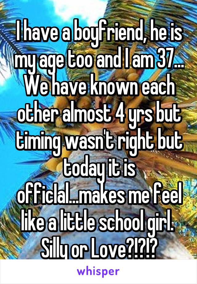 I have a boyfriend, he is my age too and I am 37... We have known each other almost 4 yrs but timing wasn't right but today it is officIal...makes me feel like a little school girl.  Silly or Love?!?!?