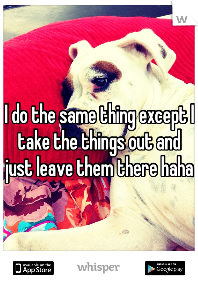 I do the same thing except I take the things out and just leave them there haha