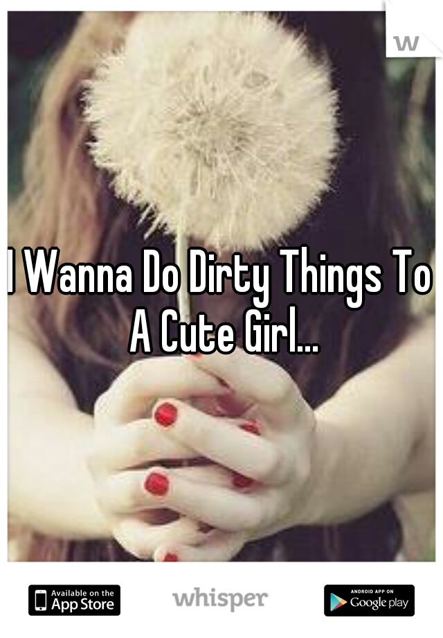 I Wanna Do Dirty Things To A Cute Girl...