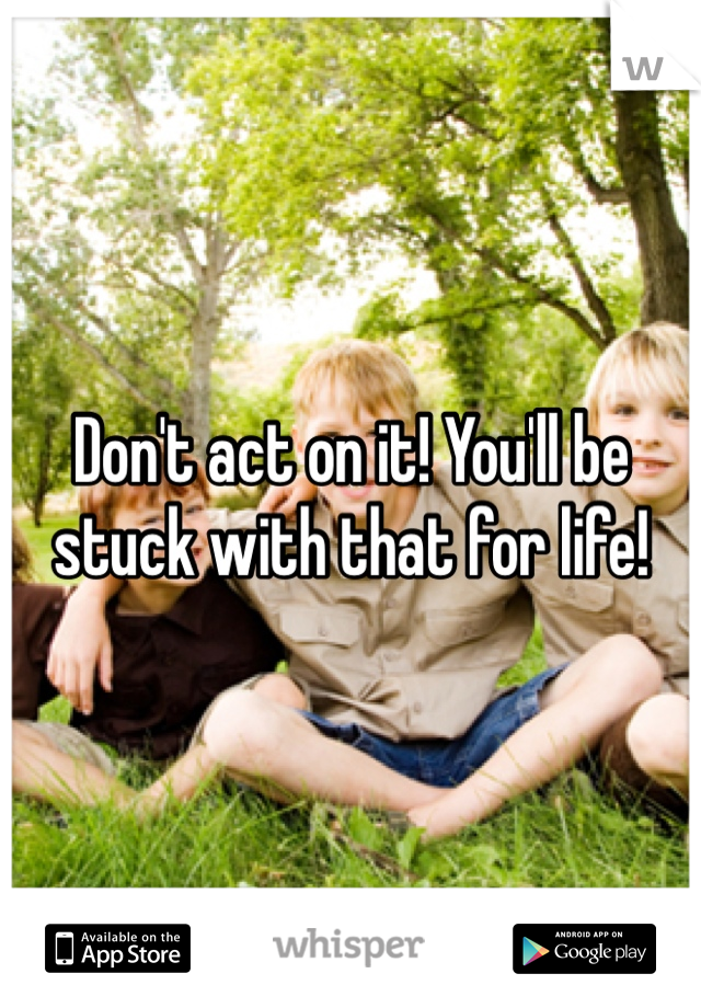 Don't act on it! You'll be stuck with that for life! 