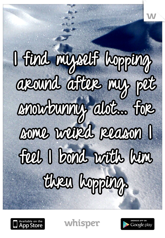I find myself hopping around after my pet snowbunny alot... for some weird reason I feel I bond with him thru hopping.