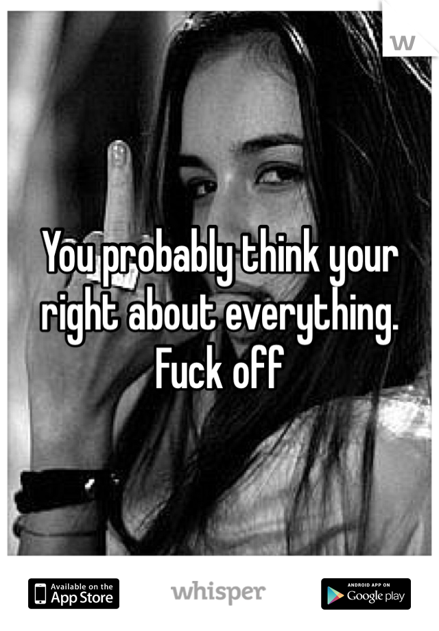 You probably think your right about everything. Fuck off
