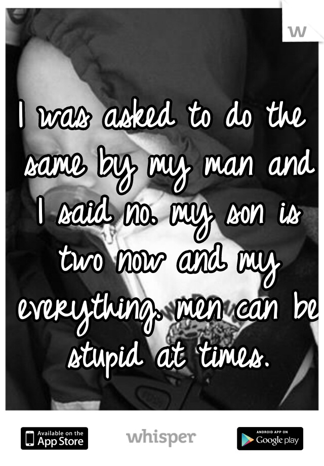 I was asked to do the same by my man and I said no. my son is two now and my everything. men can be stupid at times.