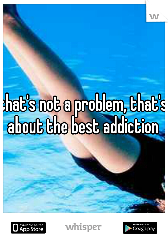 that's not a problem, that's about the best addiction 