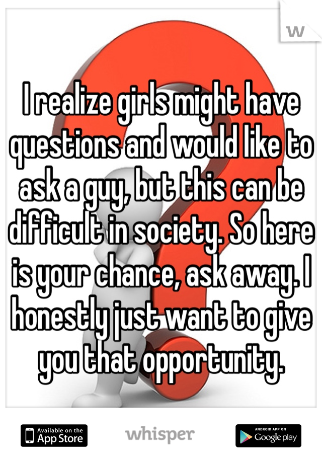 I realize girls might have questions and would like to ask a guy, but this can be difficult in society. So here is your chance, ask away. I honestly just want to give you that opportunity. 