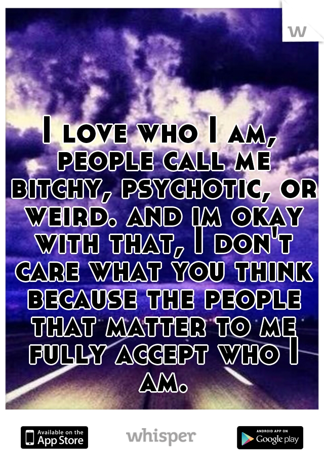 I love who I am, people call me bitchy, psychotic, or weird. and im okay with that, I don't care what you think because the people that matter to me fully accept who I am.