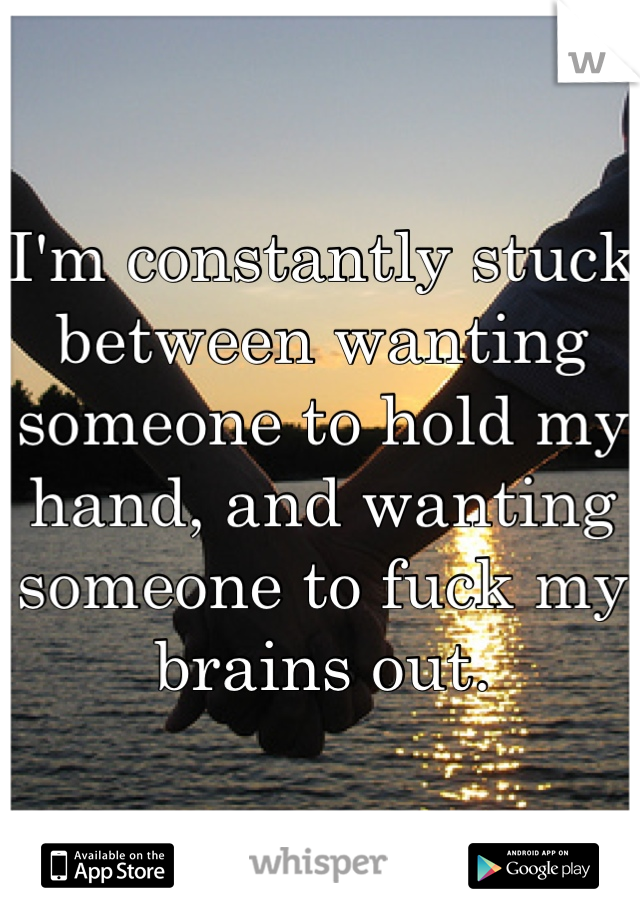 I'm constantly stuck between wanting someone to hold my hand, and wanting someone to fuck my brains out.