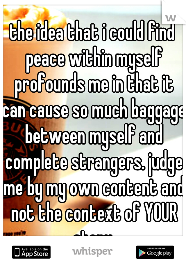 the idea that i could find peace within myself profounds me in that it can cause so much baggage between myself and complete strangers. judge me by my own content and not the context of YOUR story.