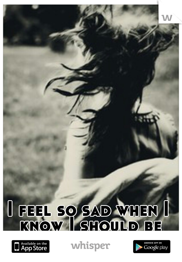 I feel so sad when I know I should be happy. 