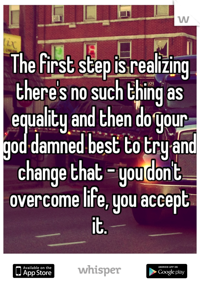 The first step is realizing there's no such thing as equality and then do your god damned best to try and change that - you don't overcome life, you accept it.