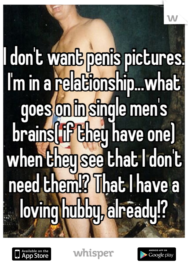 I don't want penis pictures. I'm in a relationship...what goes on in single men's brains( if they have one) when they see that I don't need them!? That I have a loving hubby, already!?