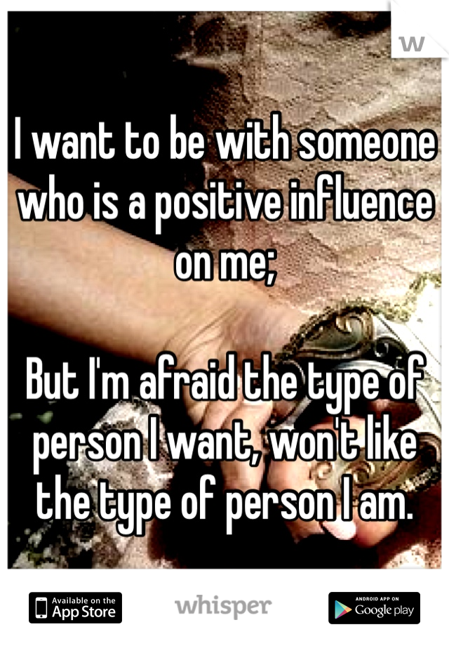 I want to be with someone who is a positive influence on me; 

But I'm afraid the type of person I want, won't like the type of person I am.