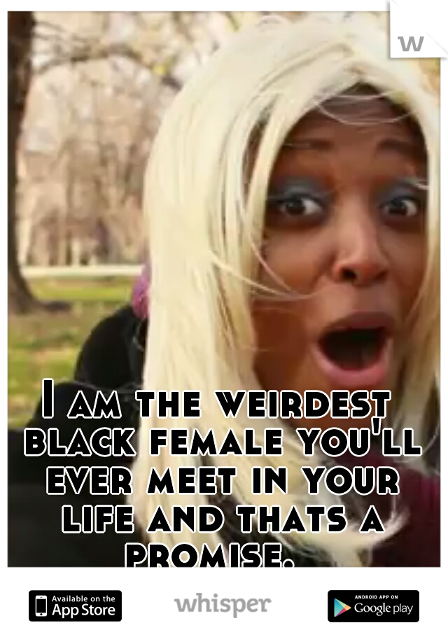 I am the weirdest black female you'll ever meet in your life and thats a promise.  