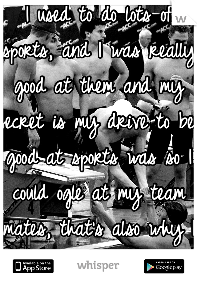 I used to do lots of sports, and I was really good at them and my secret is my drive to be good at sports was so I could ogle at my team mates, that's also why I whet to our schools swim meet. 
