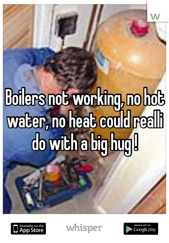 Boilers not working, no hot water, no heat could realli do with a big hug ! 