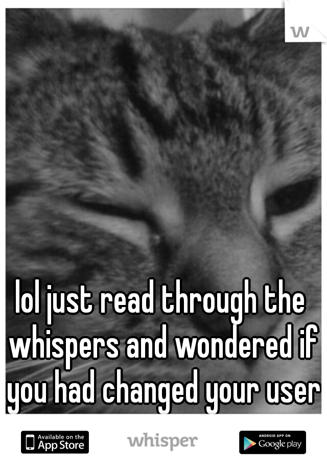 lol just read through the whispers and wondered if you had changed your user name...