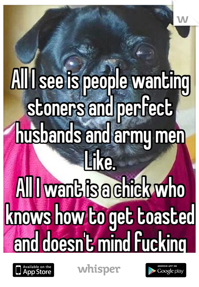 All I see is people wanting stoners and perfect husbands and army men 
Like. 
All I want is a chick who knows how to get toasted and doesn't mind fucking every now and then. 